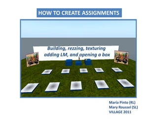 HOW TO CREATE ASSIGNMENTS Building, rezzing, texturingadding LM, and opening a box María Pinto (RL)Mary Roussel (SL) VILLAGE 2011 