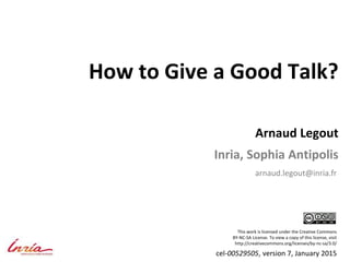 How to Give a Good Talk?
Arnaud Legout
Inria, Sophia Antipolis
arnaud.legout@inria.fr
This work is licensed under the Creative Commons
BY-NC-SA License. To view a copy of this license, visit
http://creativecommons.org/licenses/by-nc-sa/3.0/
cel-00529505, version 7, January 2015
 
