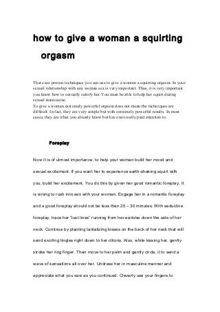 how to give a woman a squirting
orgasm
There are proven techniques you can use to give a woman a squirting orgasm. In your
sexual relationship with any woman sex is very important. Thus, it is very important
you know how to sexually satisfy her. You must be able to help her squirt during
sexual intercourse.
To give a woman extremely powerful orgasm does not mean the techniques are
difficult. In fact, they are very simple but with extremely powerful results. In most
cases, they are what you already know but have not really paid attention to.
Foreplay
Now it is of utmost importance, to help your woman build her mood and
sexual excitement. If you want her to experience earth-shaking squirt with
you, build her excitement. You do this by given her good romantic foreplay. It
is wrong to rush into sex with your woman. Engage her in a romantic foreplay
and a good foreplay should not be less than 25 – 30 minutes. With seductive
foreplay, trace her “lust lines” running from her earlobe down the side of her
neck. Continue by planting tantalizing kisses on the back of her neck that will
send exciting tingles right down to her clitoris. Also, while kissing her, gently
stroke her ring finger. Then move to her palm and gently circle, it to send a
wave of sensations all over her. Undress her in masculine manner and
appreciate what you saw as you continued. Cleverly use your fingers to
 