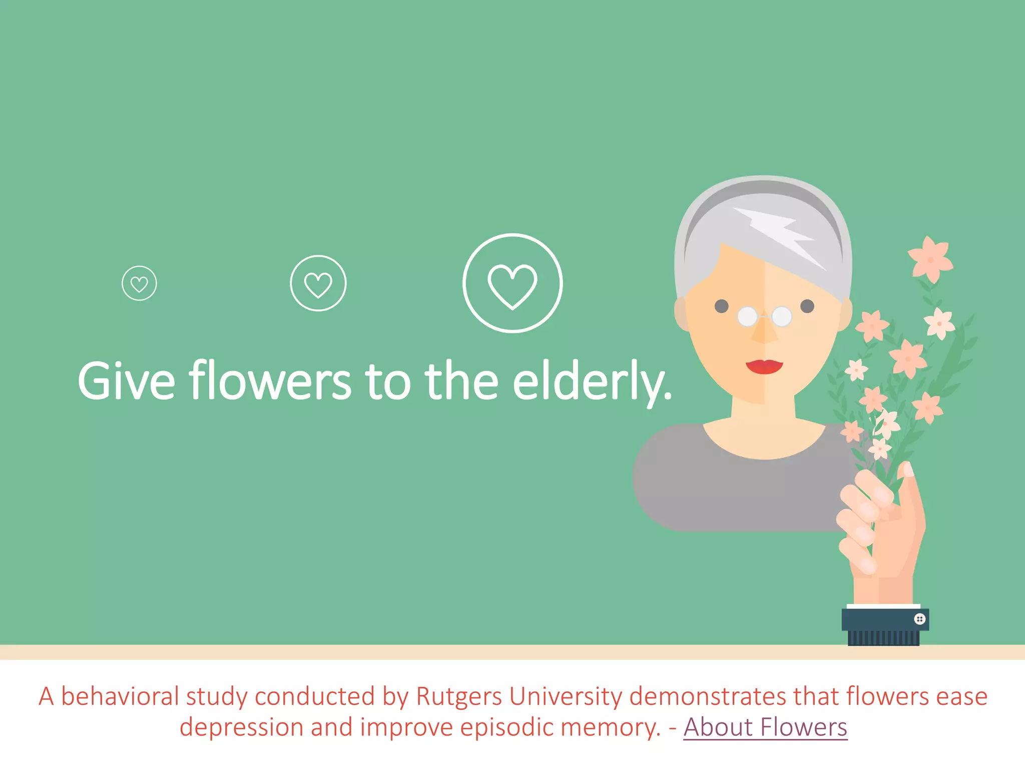 Give flowers to the elderly.
A behavioral study conducted by Rutgers University demonstrates that flowers ease
depression and improve episodic memory. - About Flowers
 