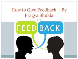 How to Give Feedback – By
Pragya Shukla
 