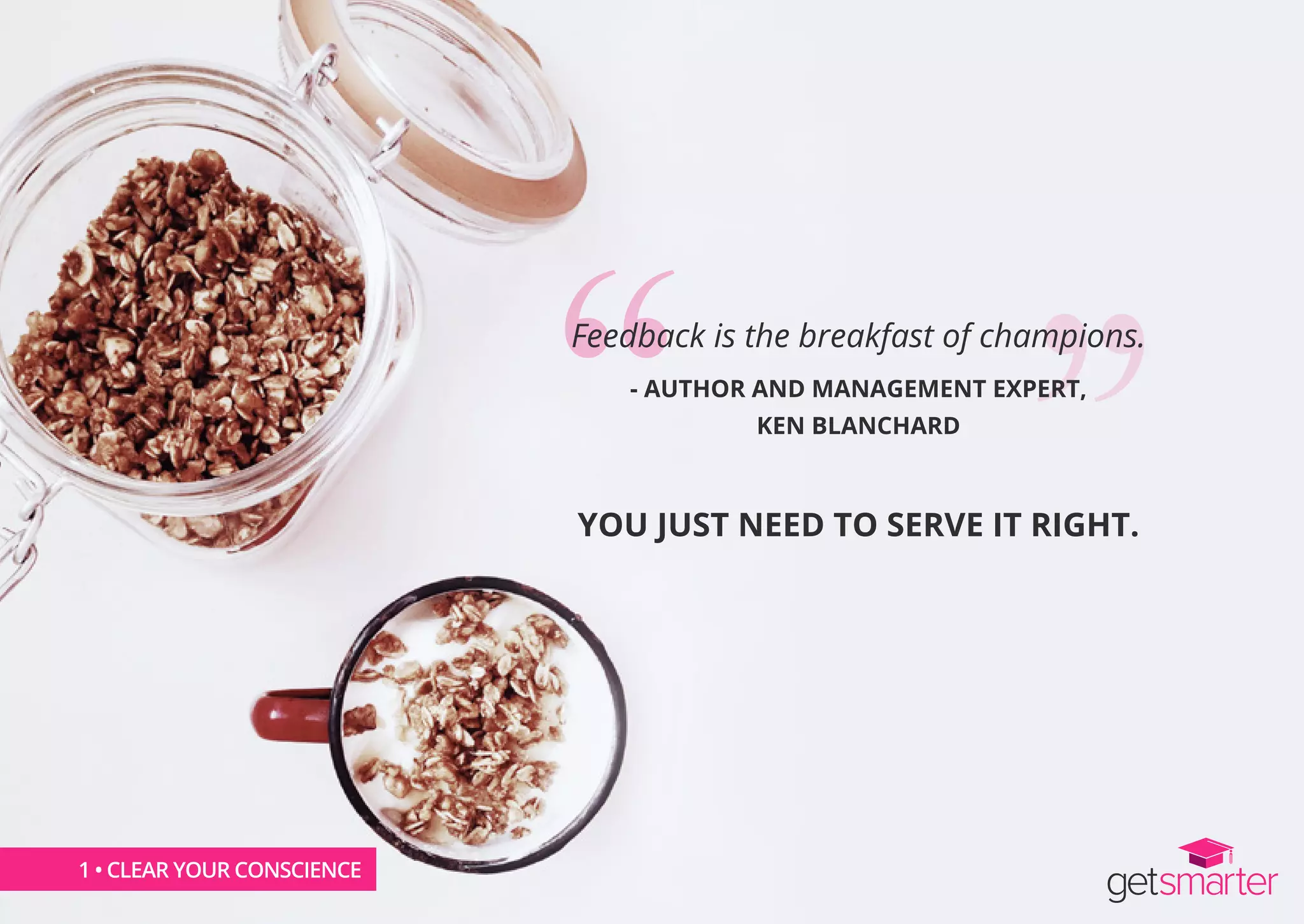 1 • CLEAR YOUR CONSCIENCE
Feedback is the breakfast of champions.
- AUTHOR AND MANAGEMENT EXPERT,
KEN BLANCHARD
YOU JUST NEED TO SERVE IT RIGHT.
1 • CLEAR YOUR CONSCIENCE
 