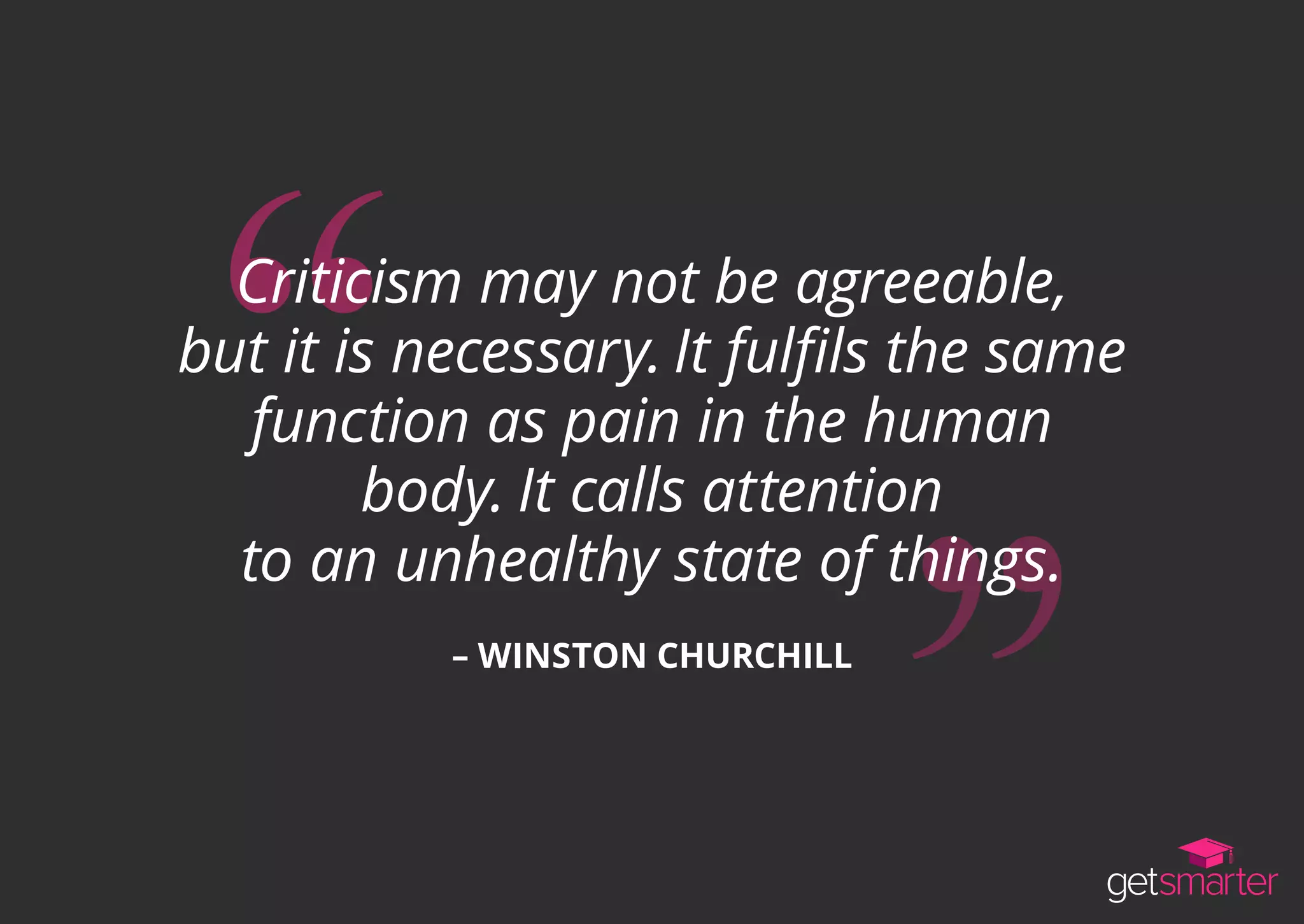 Criticism may not be agreeable,
but it is necessary. It fulfils the same
function as pain in the human
body. It calls attention
to an unhealthy state of things.
– WINSTON CHURCHILL
 