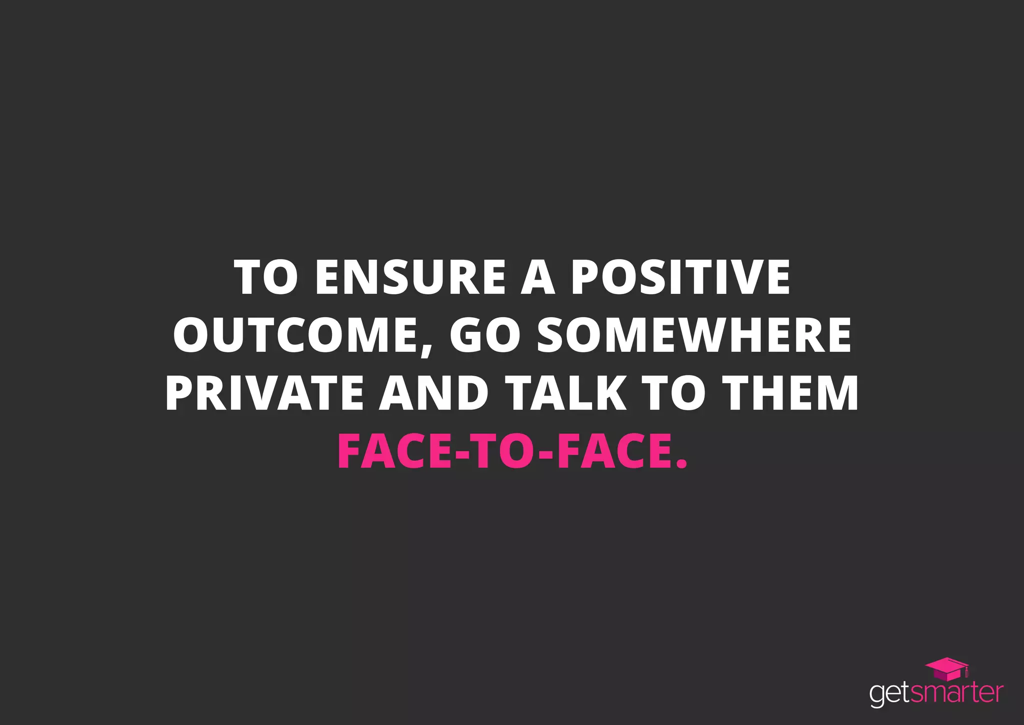 TO ENSURE A POSITIVE
OUTCOME, GO SOMEWHERE
PRIVATE AND TALK TO THEM
FACE-TO-FACE.
 