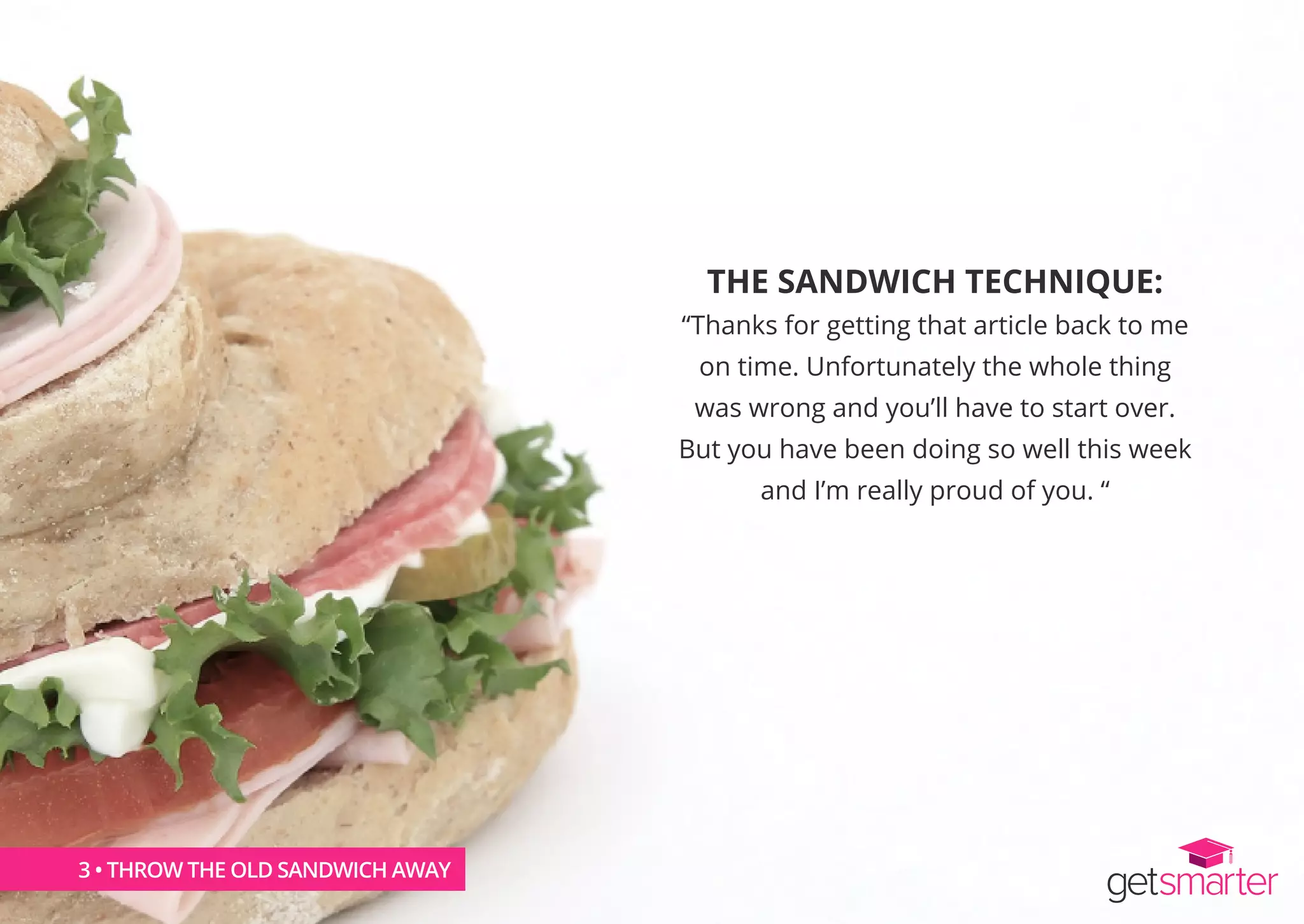 THE SANDWICH TECHNIQUE:
“Thanks for getting that article back to me
on time. Unfortunately the whole thing
was wrong and you’ll have to start over.
But you have been doing so well this week
and I’m really proud of you. “
3 • THROW THE OLD SANDWICH AWAY
 