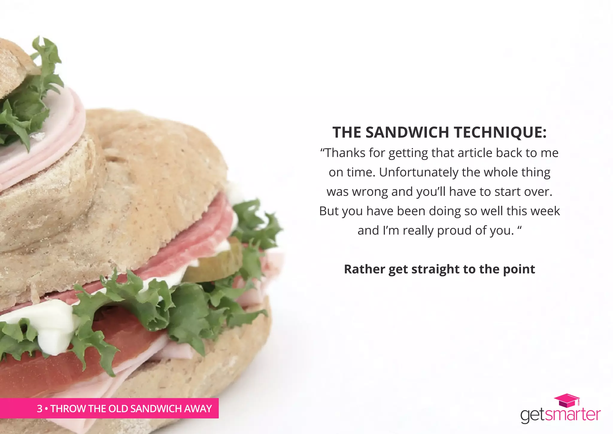 THE SANDWICH TECHNIQUE:
“Thanks for getting that article back to me
on time. Unfortunately the whole thing
was wrong and you’ll have to start over.
But you have been doing so well this week
and I’m really proud of you. “
Rather get straight to the point
3 • THROW THE OLD SANDWICH AWAY
 