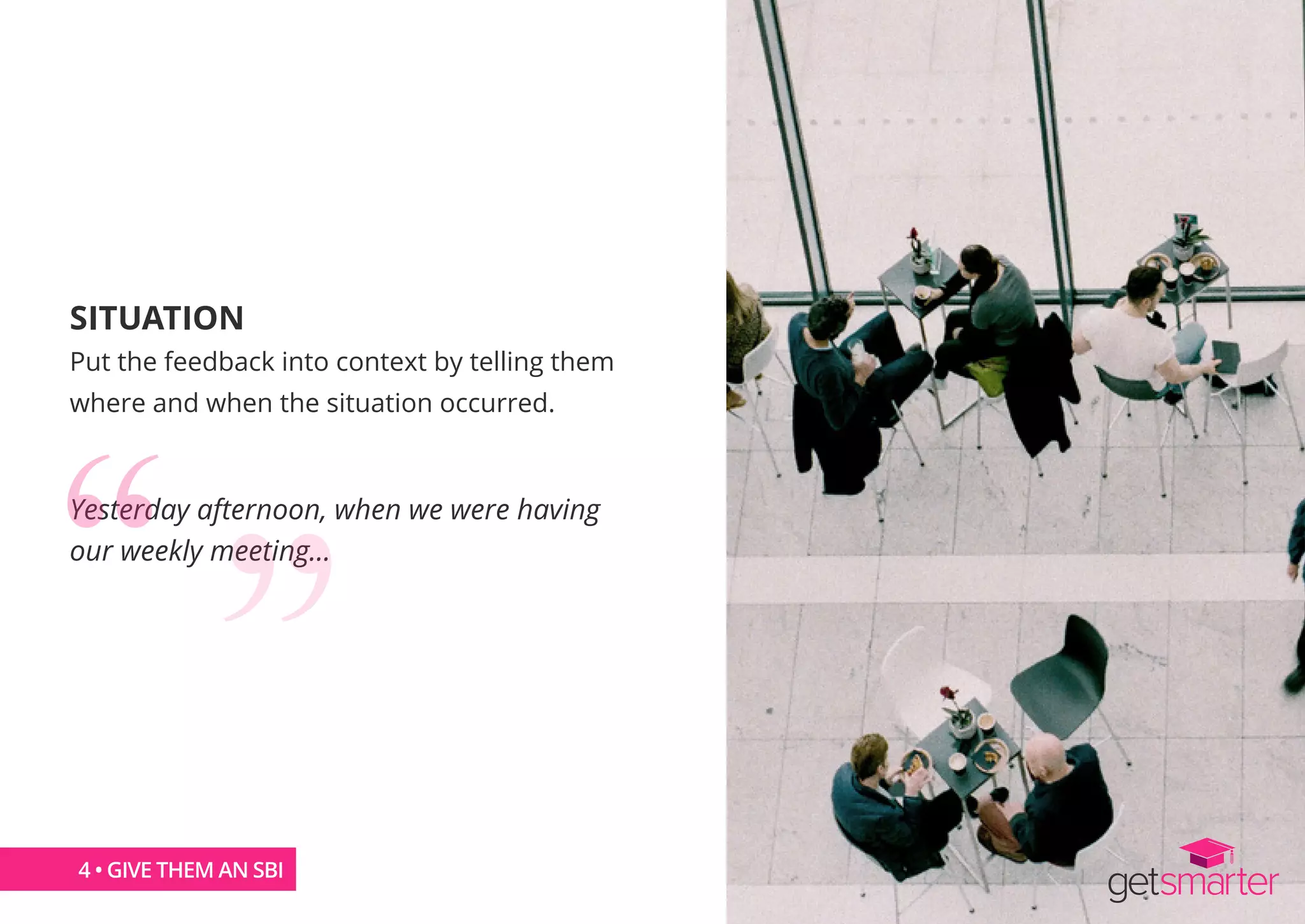 SITUATION
Put the feedback into context by telling them
where and when the situation occurred.
Yesterday afternoon, when we were having
our weekly meeting…
4 • GIVE THEM AN SBI
 