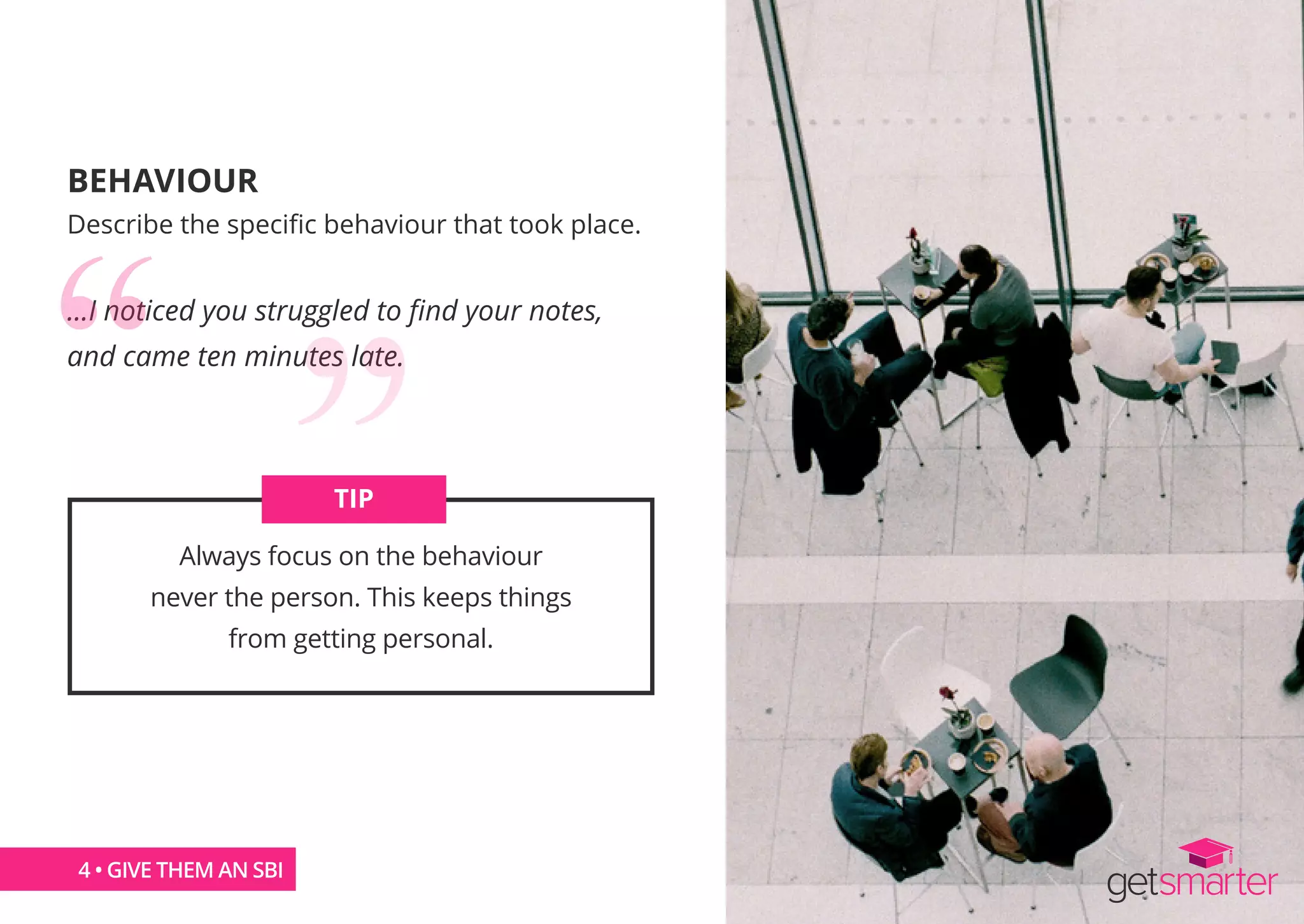 BEHAVIOUR
Describe the specific behaviour that took place.
...I noticed you struggled to find your notes,
and came ten minutes late.
Always focus on the behaviour
never the person. This keeps things
from getting personal.
TIP
4 • GIVE THEM AN SBI
 