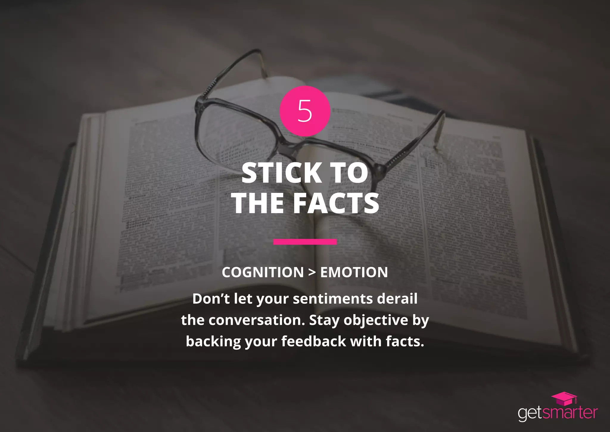 STICK TO
THE FACTS
COGNITION > EMOTION
Don’t let your sentiments derail
the conversation. Stay objective by
backing your feedback with facts.
5
 