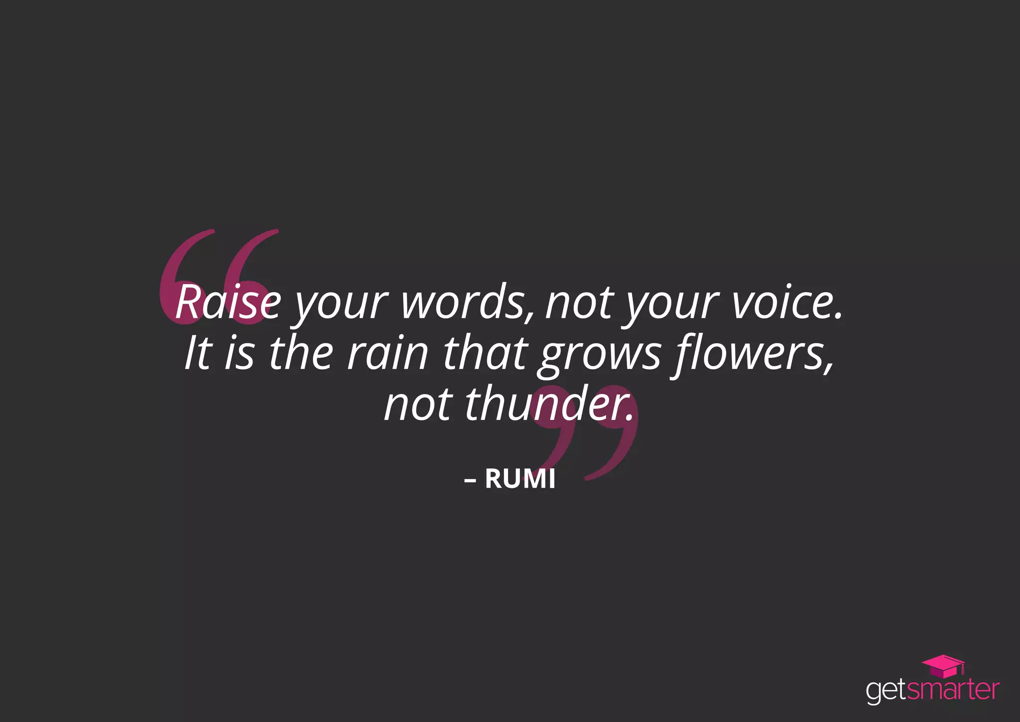 Raise your words,not your voice.
It is the rain that grows flowers,
not thunder.
– RUMI
 