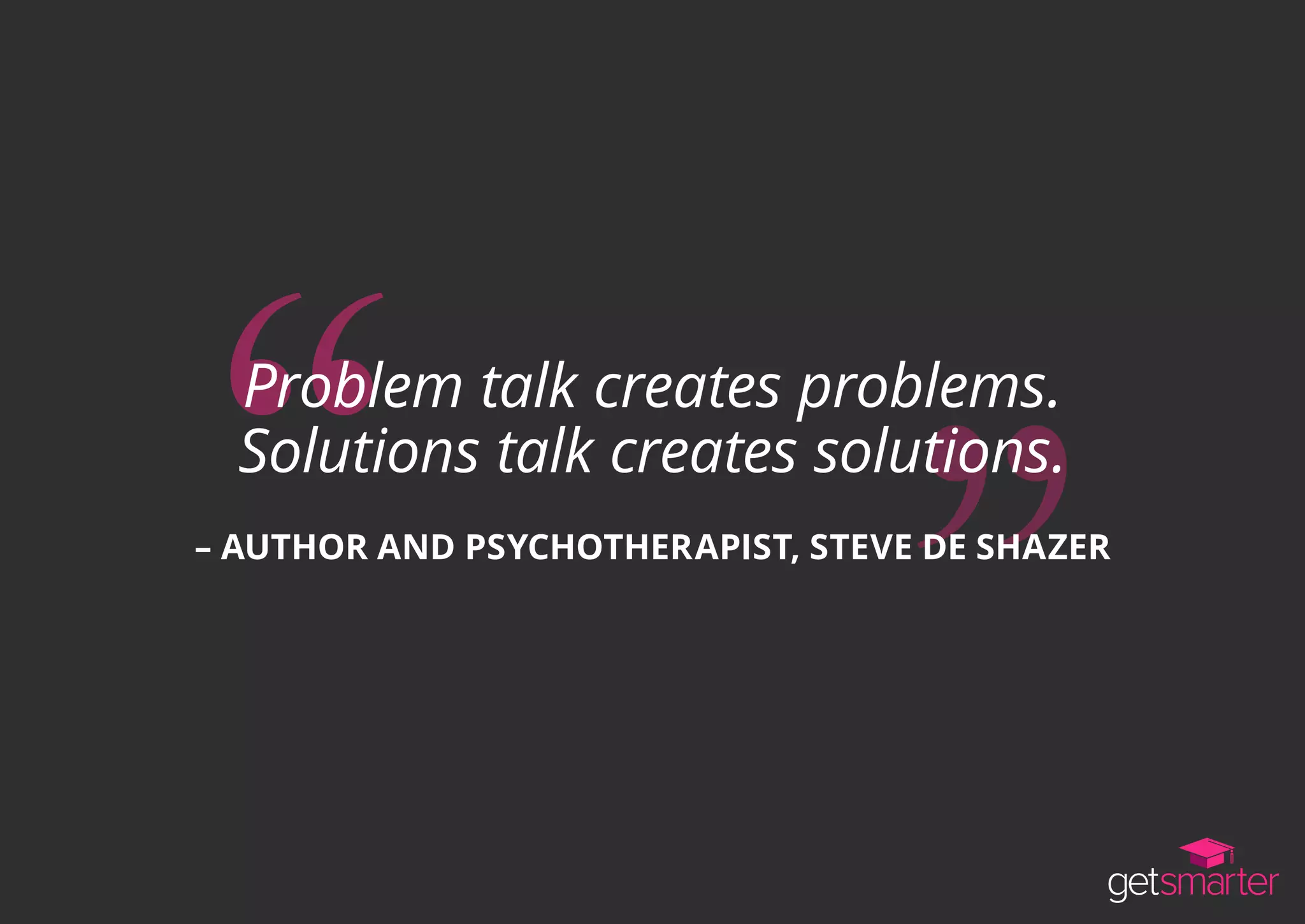 Problem talk creates problems.
Solutions talk creates solutions.
– AUTHOR AND PSYCHOTHERAPIST, STEVE DE SHAZER
 