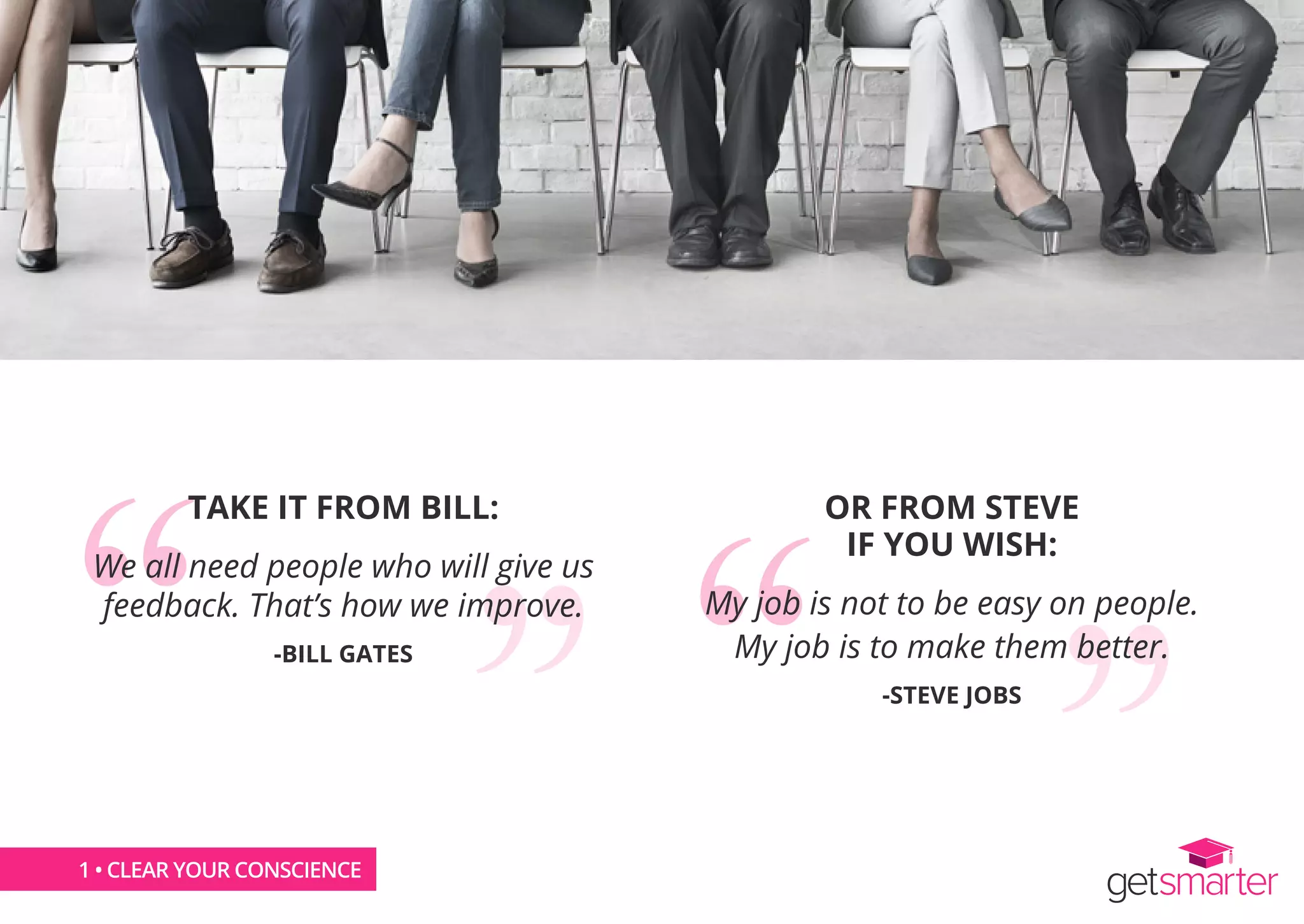 1 • CLEAR YOUR CONSCIENCE
TAKE IT FROM BILL:
We all need people who will give us
feedback. That’s how we improve.
-BILL GATES
OR FROM STEVE
IF YOU WISH:
My job is not to be easy on people.
My job is to make them better.
-STEVE JOBS
 
