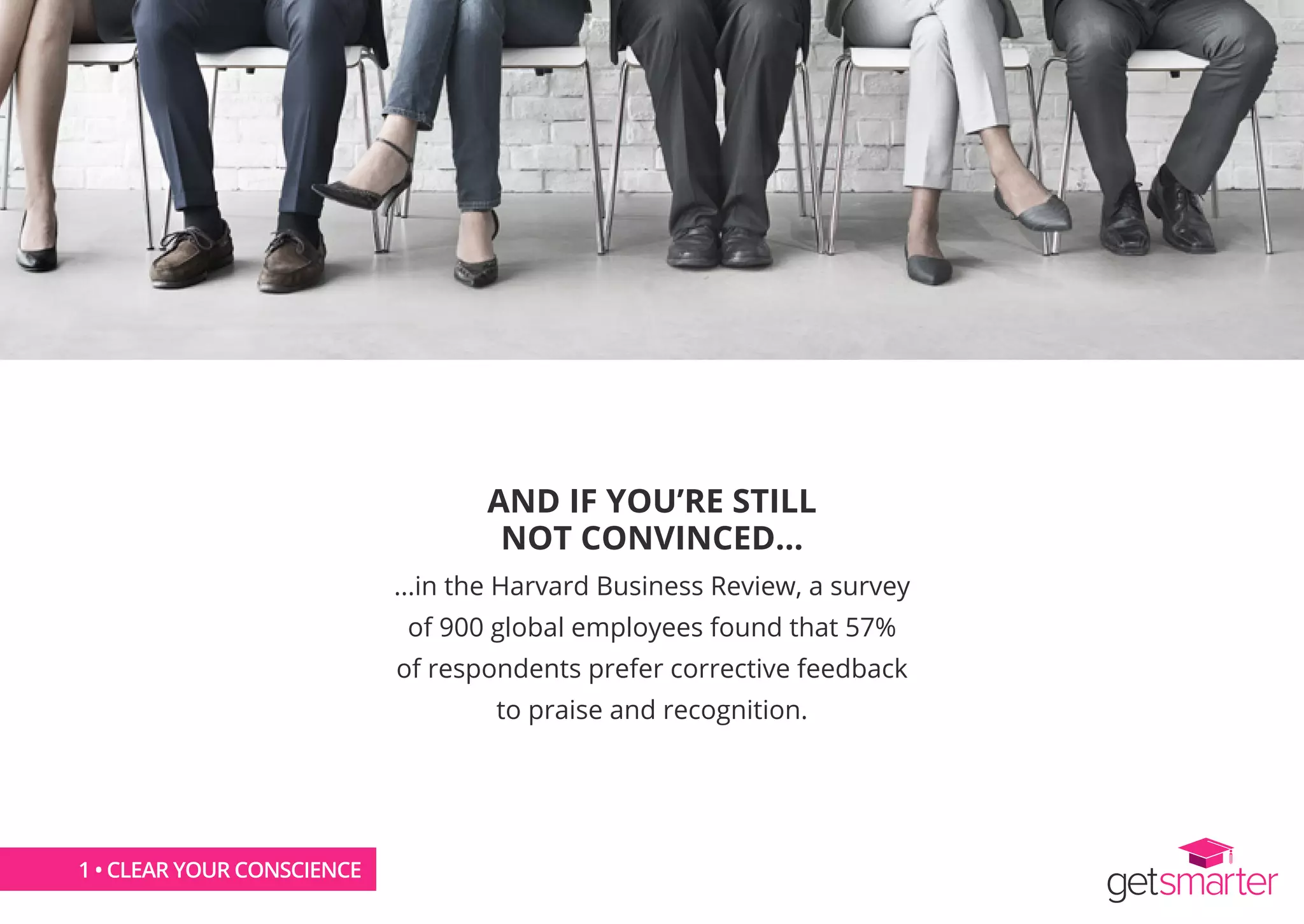 AND IF YOU’RE STILL
NOT CONVINCED...
...in the Harvard Business Review, a survey
of 900 global employees found that 57%
of respondents prefer corrective feedback
to praise and recognition.
1 • CLEAR YOUR CONSCIENCE1 • CLEAR YOUR CONSCIENCE
 