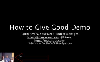 How to Give Good Demo
    Lorin Rivers, Your Next Product Manager
        lrivers@mosasaur.com, @lrivers,
              http://mosasaur.com*
        *Suffers from Cobbler’s Children Syndrome




  Guy
 