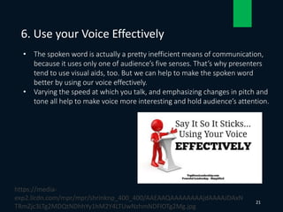 • The spoken word is actually a pretty inefficient means of communication,
because it uses only one of audience’s five senses. That’s why presenters
tend to use visual aids, too. But we can help to make the spoken word
better by using our voice effectively.
• Varying the speed at which you talk, and emphasizing changes in pitch and
tone all help to make voice more interesting and hold audience’s attention.
6. Use your Voice Effectively
21
https://media-
exp2.licdn.com/mpr/mpr/shrinknp_400_400/AAEAAQAAAAAAAAjdAAAAJDAxN
TRmZjc3LTg2MDQtNDhhYy1hM2Y4LTUwNzhmNDFlOTg2Mg.jpg
 