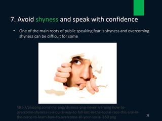 • One of the main roots of public speaking fear is shyness and overcoming
shyness can be difficult for some
7. Avoid shyness and speak with confidence
22
http://pluspng.com/img-png/shyness-png-never-learning-how-to-
overcome-shyness-is-a-quick-way-to-fall-last-in-the-social-race-this-site-in-
the-place-to-learn-how-to-overcome-all-your-social-350.png
 
