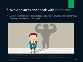 • One of the main roots of public speaking fear is shyness and overcoming
shyness can be difficult for some
7. Avoid shyness and speak with confidence
23
https://2firkl1qsbue2ashgy21ze4i-wpengine.netdna-ssl.com/wp-
content/uploads/2016/07/5-Handy-Tips-to-Boost-Employee-Confidence-
640x302.png
 