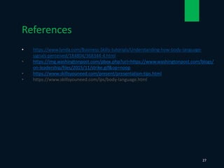 • https://www.lynda.com/Business-Skills-tutorials/Understanding-how-body-language-
signals-perceived/184804/368344-4.html
• https://img.washingtonpost.com/pbox.php?url=https://www.washingtonpost.com/blogs/
on-leadership/files/2015/11/strike.gif&op=noop
• https://www.skillsyouneed.com/present/presentation-tips.html
• https://www.skillsyouneed.com/ips/body-language.html
References
27
 