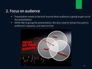 • Presentation needs to be built around what audience is going to get out of
the presentation.
• While We’re giving the presentation, We also need to remain focused on
audience’s response, and react to that.
2. Focus on audience
6
 