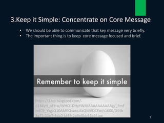 • We should be able to communicate that key message very briefly.
• The important thing is to keep core message focused and brief.
3.Keep it Simple: Concentrate on Core Message
7
https://3.bp.blogspot.com/-
d184yH_vFHw/WHO1DHyYWJI/AAAAAAAAAAg/_FmF
oclC9_YxgJQ10AMflQxzqcJ4cQMVQCEw/s1600/044b
3a71-11e7-4da0-bf49-2a8e8bb44b5f.jpg
 