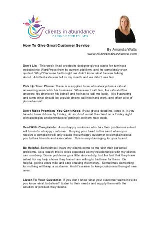  
	
  
How To Give Great Customer Service
By Amanda Watts
www.clientsinabundance.com
Don’t Lie. This week I had a website designer give a quote for turning a
website into WordPress from its current platform, and he completely over
quoted. Why? Because he thought we didn’t know what he was talking
about. A bitter taste was left in my mouth and we didn’t use him.
Pick Up Your Phone. There is a supplier I use who always has a virtual
answering service for his business. Whenever I call him, the virtual office
answers his phone on his behalf and he has to call me back. It is frustrating
and turns what should be a quick phone call into hard work, and often a lot of
phone tennis!
Don’t Make Promises You Can’t Keep. If you give a deadline, keep it. It you
have to have it done by Friday, do so; don’t email the client on a Friday night
with apologies and promises of getting it to them next week.
Deal With Complaints. An unhappy customer who has their problem resolved
will turn into a happy customer. Burying your head in the sand when you
receive a complaint will only cause the unhappy customer to complain about
you to their friends and associates. This is very damaging for your brand.
Be Helpful. Sometimes I have my clients come to me with their personal
problems. As a coach this is to be expected as my relationships with my clients
can run deep. Some problems go a little above duty, but the fact that they have
asked for my help shows they know I am willing to be there for them. Be
helpful, go the extra mile and stop chasing the money. Sometimes something
for nothing will keep a customer. And it’s easier to keep customers than get new
ones.
Listen To Your Customer. If you don’t know what your customer wants how do
you know what to deliver? Listen to their needs and supply them with the
solution or product they desire.
	
  
 