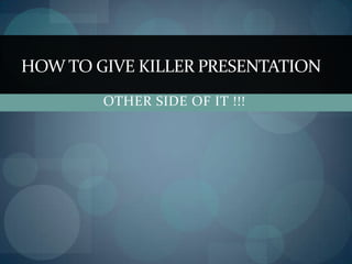 HOW TO GIVE KILLER PRESENTATION
        OTHER SIDE OF IT !!!
 
