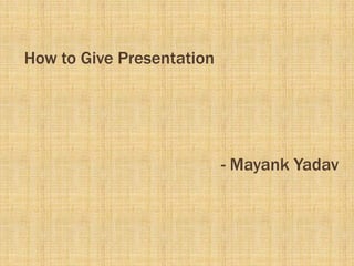 How to Give Presentation




                           - Mayank Yadav
 