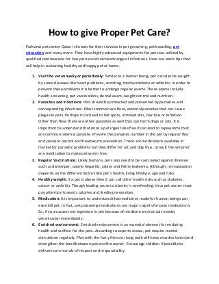How to give Proper Pet Care?
Parkview pet center Qatar is known for their services in pet grooming, pet boarding, pet
relocation and many more. They have highly advanced equipments for pet care utilized by
qualified veterinarians for less pain and minimized range of infections. Here are some tips that
will help in sustaining healthy and happy pet at home.
1. Visit the vet annually or periodically: Similar to a human being, pet can also be caught
by some diseases like heart problems, vomiting, tooth problems or arthritis. In order to
prevent these problems it is better to undergo regular exams. These exams include
health screening, pet vaccinations, dental exam, weight control and nutrition.
2. Parasites and infections: Pets should be protected and prevented by parasites and
corresponding infections. Most common are fleas, external parasites that can cause
plague in pets. Perhaps it can lead to hot spots, irritated skin, hair loss or infection.
Other than fleas there are other parasites as well that can harm dogs or cats. It is
important to understand that once a pet ingest one flea it can lead to tapeworms that
are common internal parasite. Prevent the parasites number in the pet by regular flea
and parasite control and heartworm prevention. There are medications available in
market for parasitic problems but they differ for cat and dog thus, consult the vet prior
any medication to make pet worm free.
3. Regular Vaccinations: Likely humans, pets also need to be vaccinated against illnesses
such as distemper, canine hepatitis, rabies and feline leukemia. Although, immunization
depends on the different factors like pet’s health, living lifestyle, age and risks.
4. Healthy weight: If a pet is obese then it can call other health risks such as diabetes,
cancer or arthritis. Though leading cause to obesity is overfeeding, thus pet owner must
pay attention towards calories and feeding necessities.
5. Medication: It is important to understand that medicines made for human beings can
even kill pet. In fact, pet poisoning medications are major culprits for pain medications.
So, if you suspect any ingestion in pet because of medicine and consult nearby
veterinarian immediately.
6. Enriched environment: Enriched environment is an essential element for enduring
health and welfare for the pets. According to experts avows, pet require mental
stimulation regularly. Play with the furry friend or long walk will keep muscles toned and
strengthen the bond between pet and the owner. Encourage children if possible to
deliver more morals of respect and responsibility.
 
