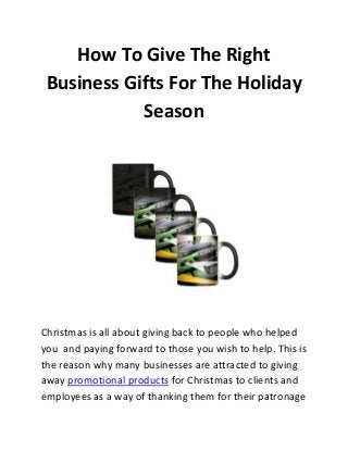 How To Give The Right
Business Gifts For The Holiday
Season

Christmas is all about giving back to people who helped
you and paying forward to those you wish to help. This is
the reason why many businesses are attracted to giving
away promotional products for Christmas to clients and
employees as a way of thanking them for their patronage

 