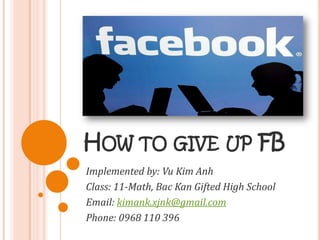 HOW TO GIVE UP FB
Implemented by: Vu Kim Anh
Class: 11-Math, Bac Kan Gifted High School
Email: kimank.xjnk@gmail.com
Phone: 0968 110 396
 