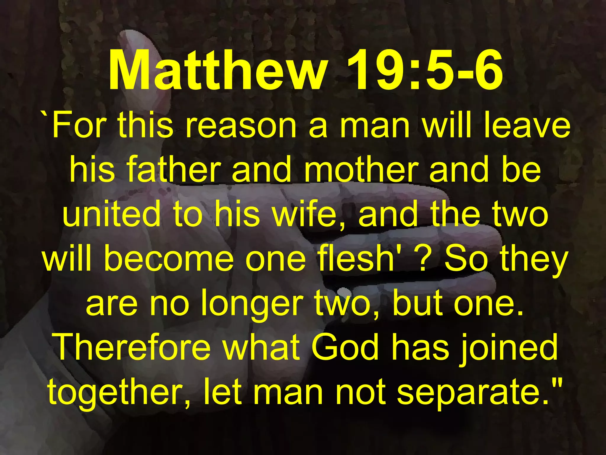 Matthew 19:5-6
`For this reason a man will leave
his father and mother and be
united to his wife, and the two
will become one flesh' ? So they
are no longer two, but one.
Therefore what God has joined
together, let man not separate."
 
