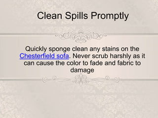 Clean Spills Promptly
Quickly sponge clean any stains on the
Chesterfield sofa. Never scrub harshly as it
can cause the color to fade and fabric to
damage
 