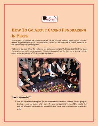 HOW TO GO ABOUT CASINO FUNDRAISING
IN PERTH
When it comes to exploring life, casino gaming is at the top of the list for many people. Casino gaming is
the best way to explore but that is not all that you can do. You can raise funds at casinos, which can be
one creative way to play casino games.
That means you need to find the best venue for Casino Fundraising Perth, this can be a little tricky given
the complex nature of law and regulation. This demands you to know the right way of getting the best
casino venues and games, let’s find out how to go about it.
How to approach it?
 The first and foremost thing that you would need to do is to make sure that you are going for
the best venues and casinos where that offer fundraising gaming. You should be able to find
that out by looking for reviews and recommendation either from your community or from the
web.
 
