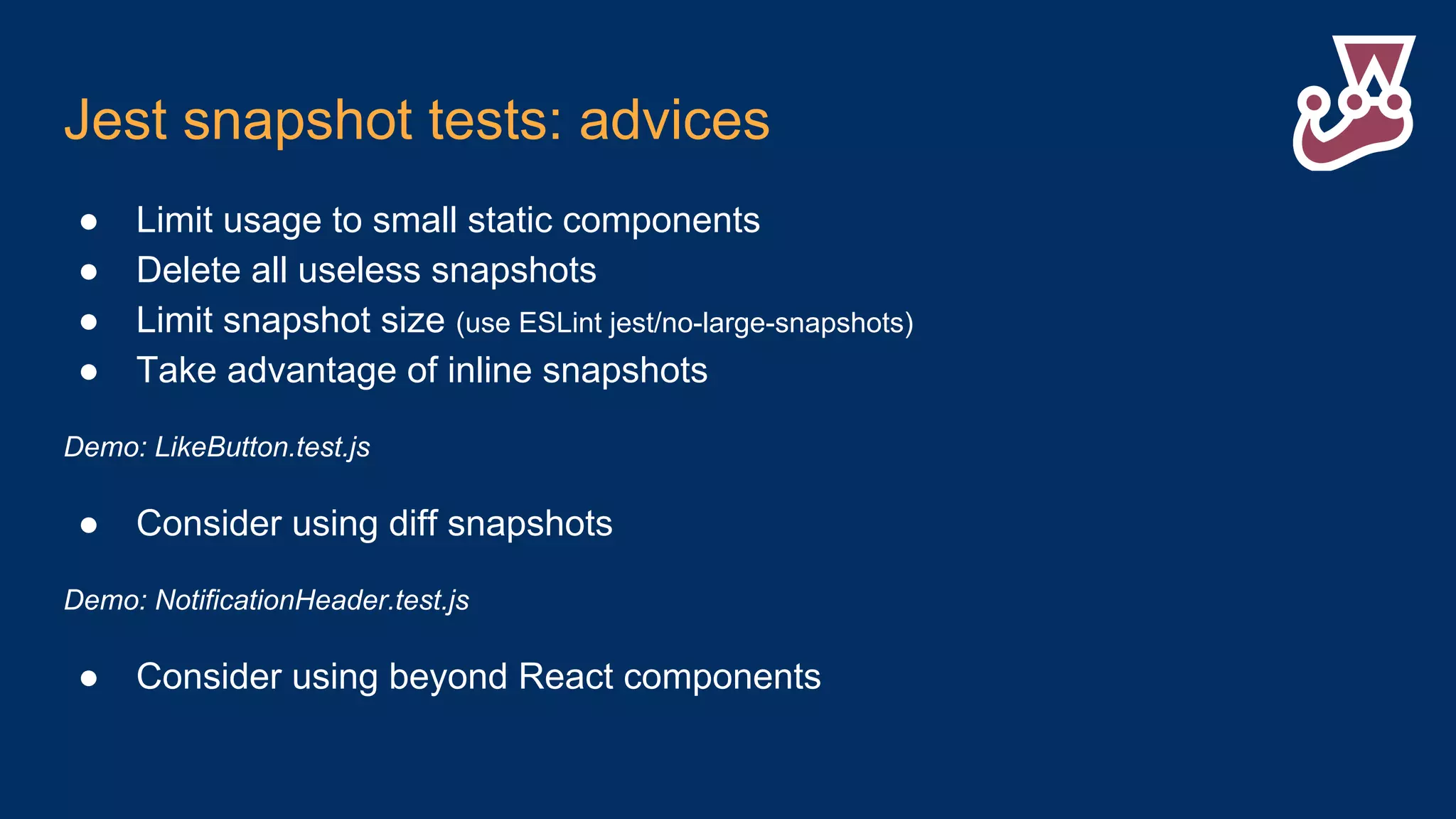 Jest snapshot tests: advices ● Limit usage to small static components ● Delete all useless snapshots ● Limit snapshot size (use ESLint jest/no-large-snapshots) ● Take advantage of inline snapshots Demo: LikeButton.test.js ● Consider using diff snapshots Demo: NotificationHeader.test.js ● Consider using beyond React components 