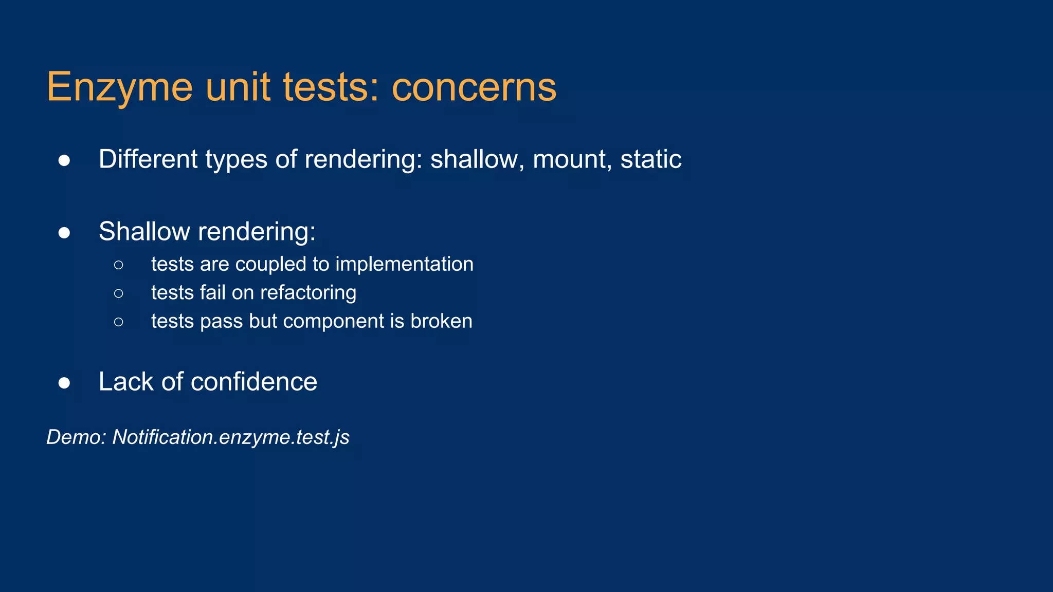 Enzyme unit tests: concerns ● Different types of rendering: shallow, mount, static ● Shallow rendering: ○ tests are coupled to implementation ○ tests fail on refactoring ○ tests pass but component is broken ● Lack of confidence Demo: Notification.enzyme.test.js 