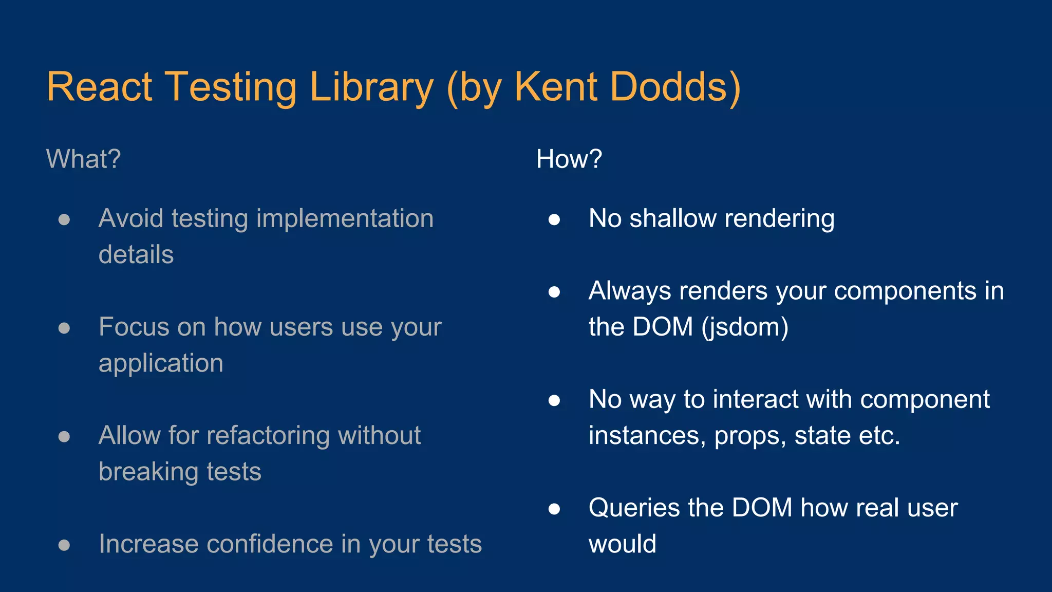 React Testing Library (by Kent Dodds) What? ● Avoid testing implementation details ● Focus on how users use your application ● Allow for refactoring without breaking tests ● Increase confidence in your tests How? ● No shallow rendering ● Always renders your components in the DOM (jsdom) ● No way to interact with component instances, props, state etc. ● Queries the DOM how real user would 