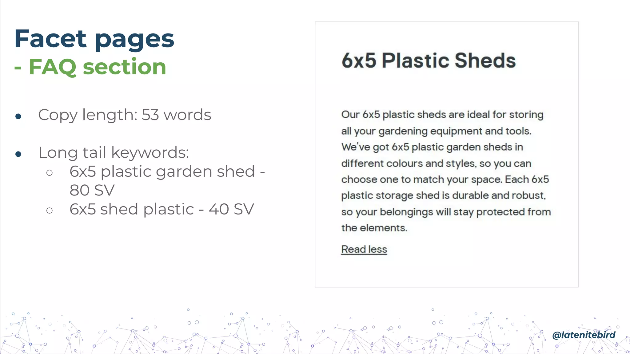 Facet pages
- FAQ section
● Copy length: 53 words
● Long tail keywords:
○ 6x5 plastic garden shed -
80 SV
○ 6x5 shed plastic - 40 SV
@latenitebird
 