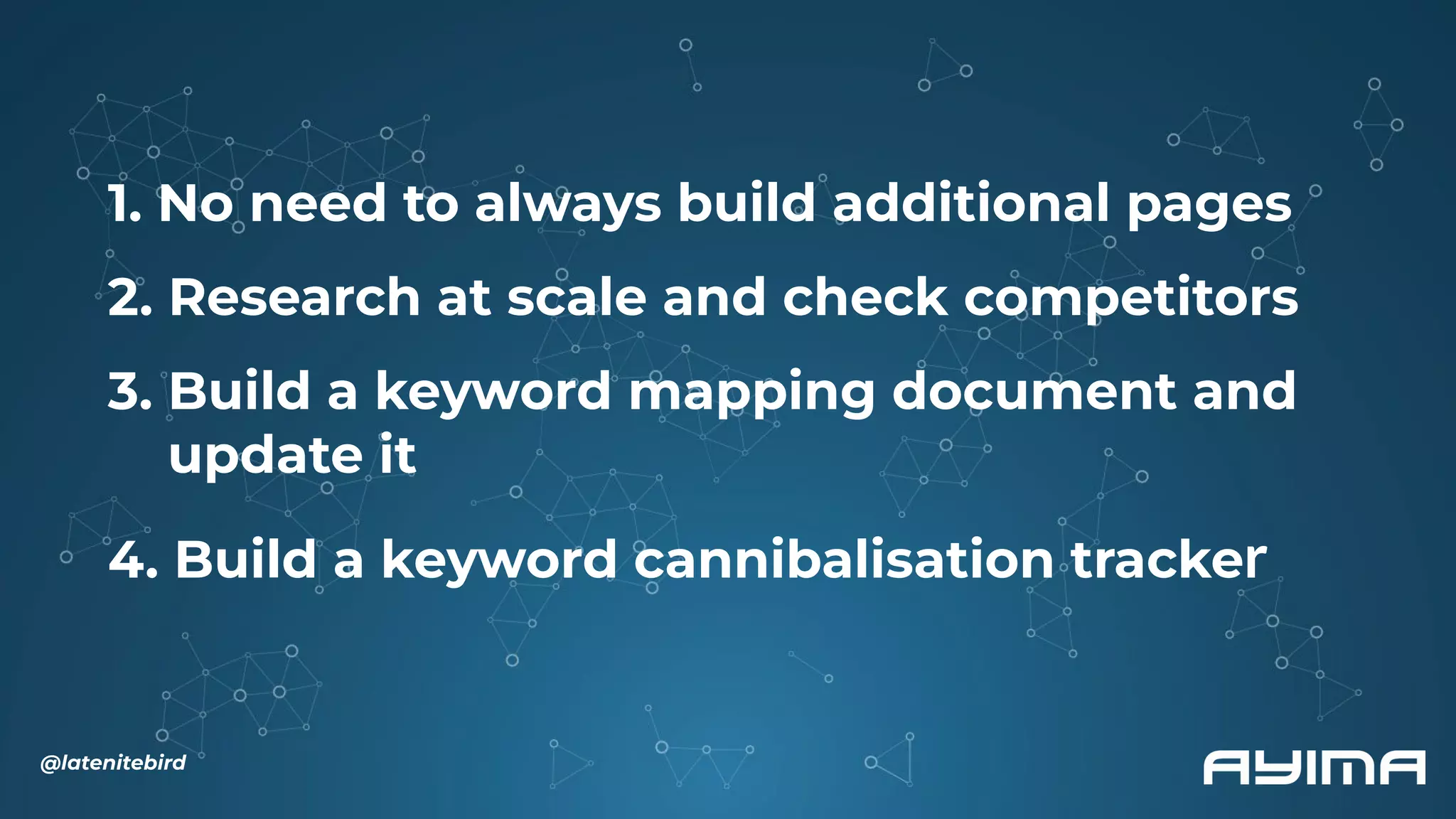 1. No need to always build additional pages
2. Research at scale and check competitors
3. Build a keyword mapping document and
update it
4. Build a keyword cannibalisation tracker
@latenitebird
 