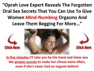 “ Oprah Love Expert Reveals The Forgotten Oral Sex Secrets That You Can Use To Give Women  Mind-Numbing  Orgasms And Leave Them Begging For More…” In five minutes  I'll take you by the hand and show you the  proven secrets  to make her climax more often, even if she's never had an orgasm before! how to go down on a woman 