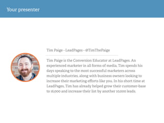 Tim Paige - LeadPages - @TimThePaige
!
Tim Paige is the Conversion Educator at LeadPages. An
experienced marketer in all forms of media, Tim spends his
days speaking to the most successful marketers across
multiple industries, along with business owners looking to
increase their marketing eﬀorts like you. In his short time at
LeadPages, Tim has already helped grow their customer-base
to 16,000 and increase their list by another 10,000 leads.
Your presenter
 