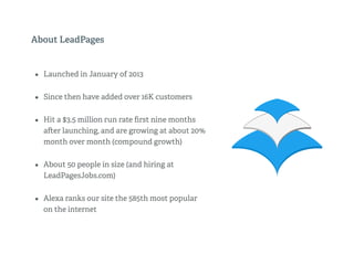 About LeadPages
• Launched in January of 2013
• Since then have added over 16K customers
• Hit a $3.5 million run rate ﬁrst nine months
a er launching, and are growing at about 20%
month over month (compound growth)
• About 50 people in size (and hiring at
LeadPagesJobs.com)
• Alexa ranks our site the 585th most popular
on the internet
 