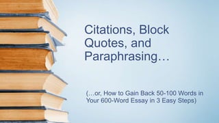 Citations, Block
Quotes, and
Paraphrasing…
(…or, How to Gain Back 50-100 Words in
Your 600-Word Essay in 3 Easy Steps)
 