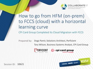Session ID:
Prepared by:
How to go from HFM (on-prem)
to FCCS (cloud) with a horizontal
learning curve
CPI Card Group Completed Its Cloud Migration with FCCS
10621
Doga Pamir, Solutions Architect, Perficient
Tory Wilson, Business Systems Analyst, CPI Card Group
 