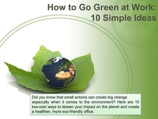 How to Go Green at Work: 10 Simple Ideas Did you know that small actions can create big change  especially when it comes to the environment? Here are 10 low-cost ways to lessen your impact on the planet and create a healthier, more eco-friendly office. 