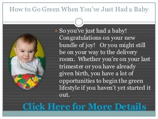 How to Go Green When You’ve Just Had a Baby
 So you’ve just had a baby!
Congratulations on your new
bundle of joy! Or you might still
be on your way to the delivery
room. Whether you’re on your last
trimester or you have already
given birth, you have a lot of
opportunities to begin the green
lifestyle if you haven’t yet started it
out.
Click Here for More Details
 