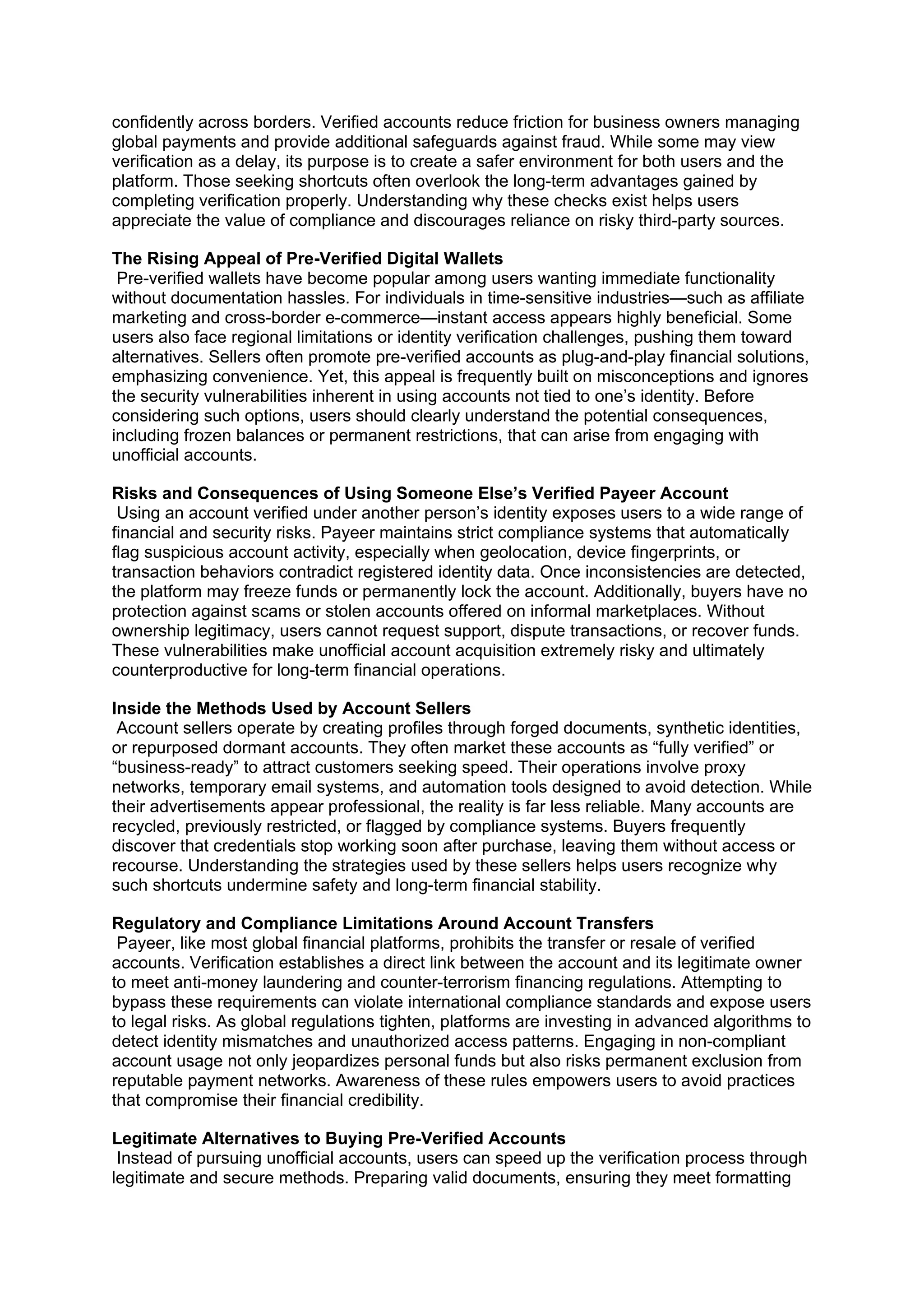 confidently across borders. Verified accounts reduce friction for business owners managing
global payments and provide additional safeguards against fraud. While some may view
verification as a delay, its purpose is to create a safer environment for both users and the
platform. Those seeking shortcuts often overlook the long-term advantages gained by
completing verification properly. Understanding why these checks exist helps users
appreciate the value of compliance and discourages reliance on risky third-party sources.
The Rising Appeal of Pre-Verified Digital Wallets
Pre-verified wallets have become popular among users wanting immediate functionality
without documentation hassles. For individuals in time-sensitive industries—such as affiliate
marketing and cross-border e-commerce—instant access appears highly beneficial. Some
users also face regional limitations or identity verification challenges, pushing them toward
alternatives. Sellers often promote pre-verified accounts as plug-and-play financial solutions,
emphasizing convenience. Yet, this appeal is frequently built on misconceptions and ignores
the security vulnerabilities inherent in using accounts not tied to one’s identity. Before
considering such options, users should clearly understand the potential consequences,
including frozen balances or permanent restrictions, that can arise from engaging with
unofficial accounts.
Risks and Consequences of Using Someone Else’s Verified Payeer Account
Using an account verified under another person’s identity exposes users to a wide range of
financial and security risks. Payeer maintains strict compliance systems that automatically
flag suspicious account activity, especially when geolocation, device fingerprints, or
transaction behaviors contradict registered identity data. Once inconsistencies are detected,
the platform may freeze funds or permanently lock the account. Additionally, buyers have no
protection against scams or stolen accounts offered on informal marketplaces. Without
ownership legitimacy, users cannot request support, dispute transactions, or recover funds.
These vulnerabilities make unofficial account acquisition extremely risky and ultimately
counterproductive for long-term financial operations.
Inside the Methods Used by Account Sellers
Account sellers operate by creating profiles through forged documents, synthetic identities,
or repurposed dormant accounts. They often market these accounts as “fully verified” or
“business-ready” to attract customers seeking speed. Their operations involve proxy
networks, temporary email systems, and automation tools designed to avoid detection. While
their advertisements appear professional, the reality is far less reliable. Many accounts are
recycled, previously restricted, or flagged by compliance systems. Buyers frequently
discover that credentials stop working soon after purchase, leaving them without access or
recourse. Understanding the strategies used by these sellers helps users recognize why
such shortcuts undermine safety and long-term financial stability.
Regulatory and Compliance Limitations Around Account Transfers
Payeer, like most global financial platforms, prohibits the transfer or resale of verified
accounts. Verification establishes a direct link between the account and its legitimate owner
to meet anti-money laundering and counter-terrorism financing regulations. Attempting to
bypass these requirements can violate international compliance standards and expose users
to legal risks. As global regulations tighten, platforms are investing in advanced algorithms to
detect identity mismatches and unauthorized access patterns. Engaging in non-compliant
account usage not only jeopardizes personal funds but also risks permanent exclusion from
reputable payment networks. Awareness of these rules empowers users to avoid practices
that compromise their financial credibility.
Legitimate Alternatives to Buying Pre-Verified Accounts
Instead of pursuing unofficial accounts, users can speed up the verification process through
legitimate and secure methods. Preparing valid documents, ensuring they meet formatting
 