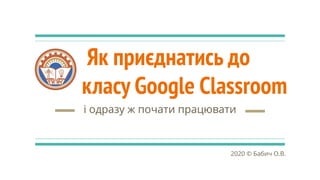 Як приєднатись до
класу Google Classroom
і одразу ж почати працювати
2020 © Бабич О.В.
 