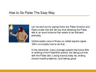 How to Go Paleo The Easy Way
Let me start out by saying there are Paleo fanatics and
Paleo snobs that will tell you that following the Paleo
diet is an exact science that needs to be followed
precisely.
Unfortunately none of those so called experts agree
100% on exactly how to do that.
In the meantime, many average people that know little
or nothing of the Paleolithic period, are doing just fine
with the Paleo diet. Losing excess body fat, ending
chronic health problems, and feeling great.
 