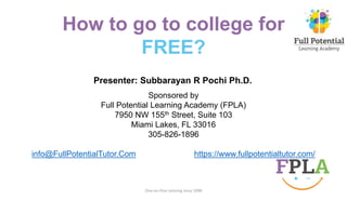 How to go to college for
FREE?
One-on-One tutoring since 1998
Sponsored by
Full Potential Learning Academy (FPLA)
7950 NW 155th Street, Suite 103
Miami Lakes, FL 33016
305-826-1896
info@FullPotentialTutor.Com https://www.fullpotentialtutor.com/
Presenter: Subbarayan R Pochi Ph.D.
 