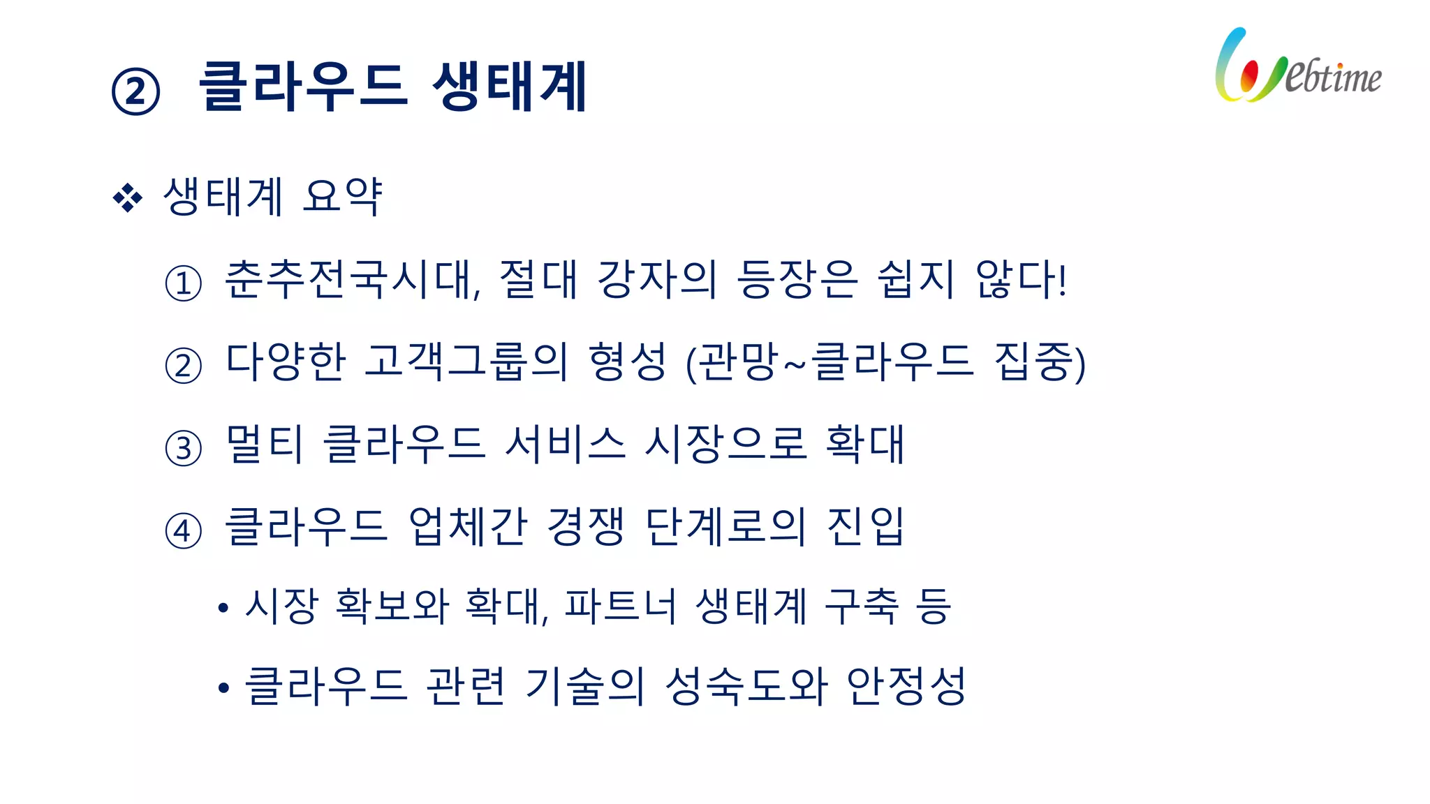 ② 클라우드 생태계
 생태계 요약
① 춘추전국시대, 절대 강자의 등장은 쉽지 않다!
② 다양한 고객그룹의 형성 (관망~클라우드 집중)
③ 멀티 클라우드 서비스 시장으로 확대
④ 클라우드 업체간 경쟁 단계로의 진입
• 시장 확보와 확대, 파트너 생태계 구축 등
• 클라우드 관련 기술의 성숙도와 안정성
 